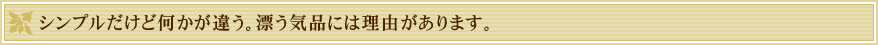 シンプルだけど何かが違う。漂う気品には理由があります。